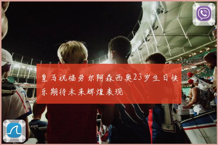 皇马祝福劳尔阿森西奥23岁生日快乐期待未来辉煌表现