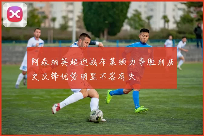 阿森纳英超迎战布莱顿力争胜利历史交锋优势明显不容有失