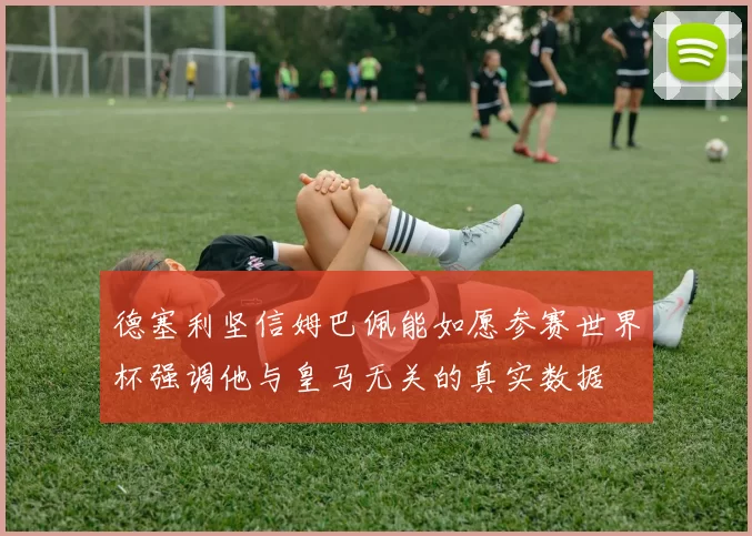 德塞利坚信姆巴佩能如愿参赛世界杯强调他与皇马无关的真实数据