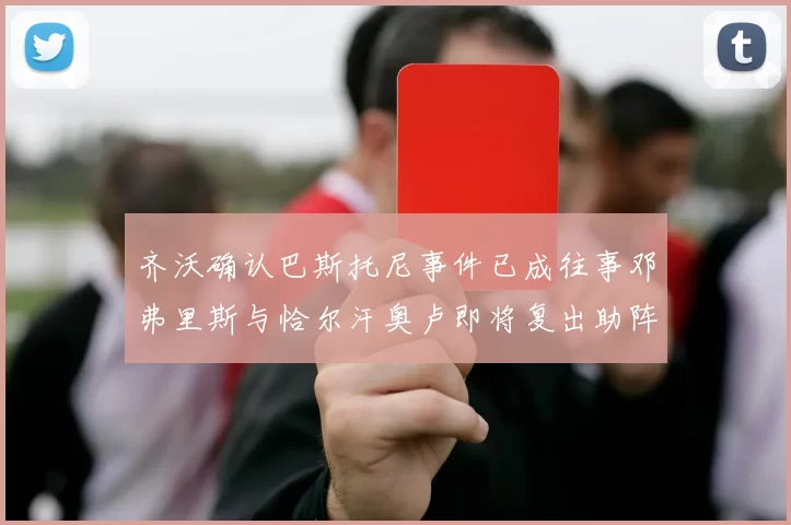 齐沃确认巴斯托尼事件已成往事邓弗里斯与恰尔汗奥卢即将复出助阵