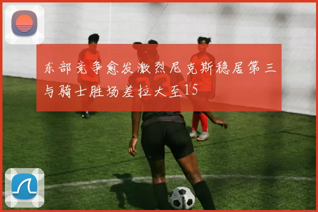 东部竞争愈发激烈尼克斯稳居第三与骑士胜场差拉大至15