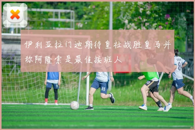 伊利亚拉门迪期待皇社战胜皇马并称阿隆索是最佳接班人