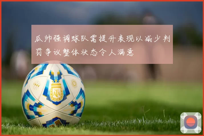 瓜帅强调球队需提升表现以减少判罚争议整体状态令人满意