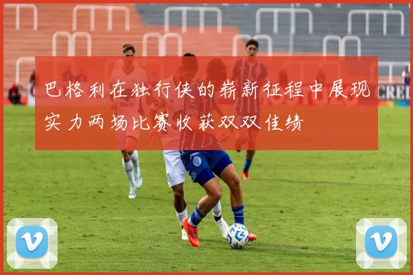 巴格利在独行侠的崭新征程中展现实力两场比赛收获双双佳绩