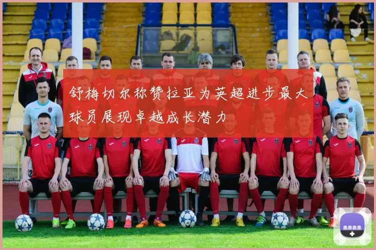舒梅切尔称赞拉亚为英超进步最大球员展现卓越成长潜力